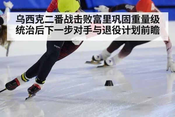 乌西克二番战击败富里巩固重量级统治后下一步对手与退役计划前瞻